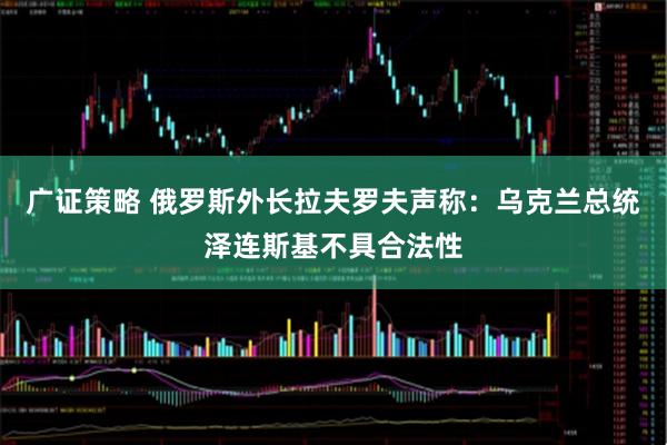 广证策略 俄罗斯外长拉夫罗夫声称：乌克兰总统泽连斯基不具合法性