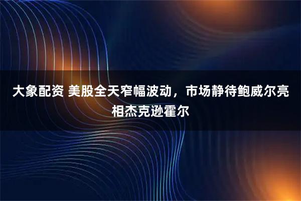 大象配资 美股全天窄幅波动,市场静待鲍威尔亮相杰克逊霍尔