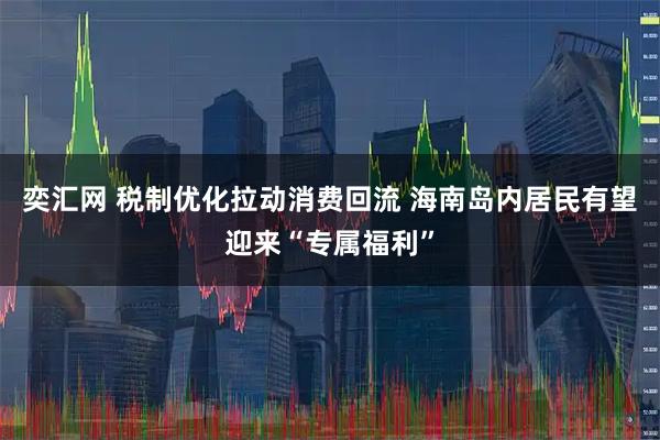 奕汇网 税制优化拉动消费回流 海南岛内居民有望迎来“专属福利”