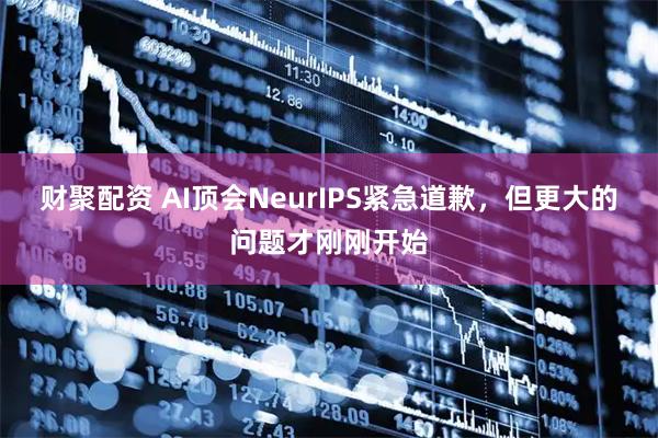 财聚配资 AI顶会NeurIPS紧急道歉,但更大的问题才刚刚开始