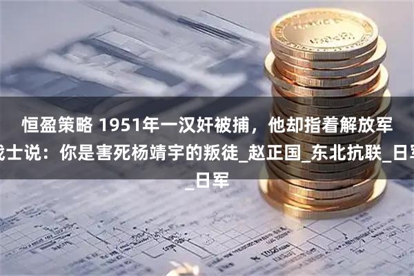 恒盈策略 1951年一汉奸被捕，他却指着解放军战士说：你是害死杨靖宇的叛徒_赵正国_东北抗联_日军