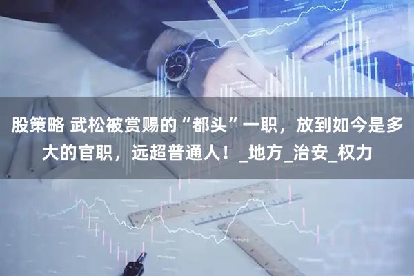 股策略 武松被赏赐的“都头”一职，放到如今是多大的官职，远超普通人！_地方_治安_权力