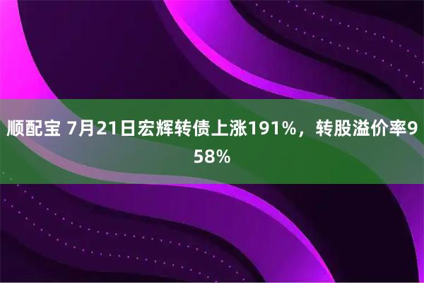 顺配宝 7月21日宏辉转债上涨191%，转股溢价率958%