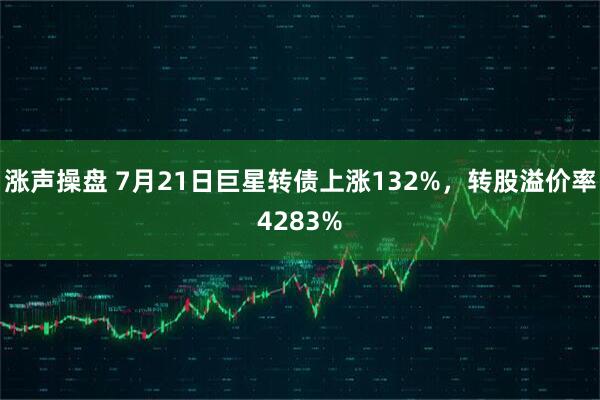 涨声操盘 7月21日巨星转债上涨132%,转股溢价率4283%