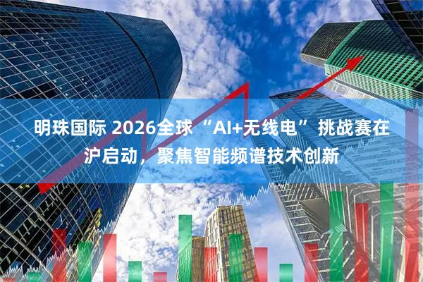 明珠国际 2026全球 “AI+无线电” 挑战赛在沪启动，聚焦智能频谱技术创新