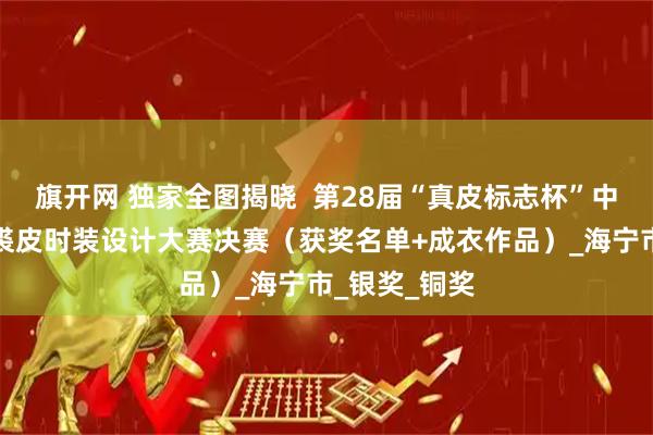 旗开网 独家全图揭晓  第28届“真皮标志杯”中国国际皮革裘皮时装设计大赛决赛（获奖名单+成衣作品）_海宁市_银奖_铜奖