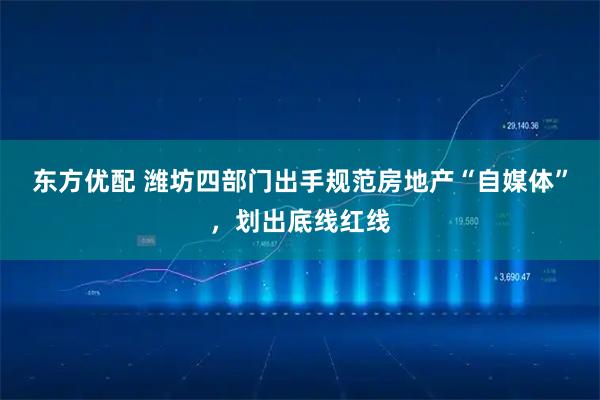 东方优配 潍坊四部门出手规范房地产“自媒体”，划出底线红线
