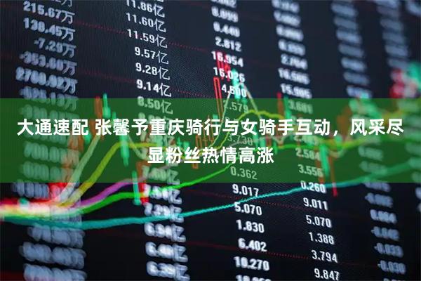 大通速配 张馨予重庆骑行与女骑手互动，风采尽显粉丝热情高涨