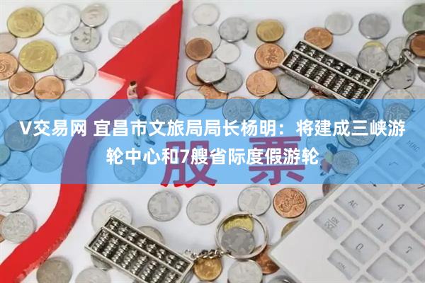 V交易网 宜昌市文旅局局长杨明:将建成三峡游轮中心和7艘省际度假游轮