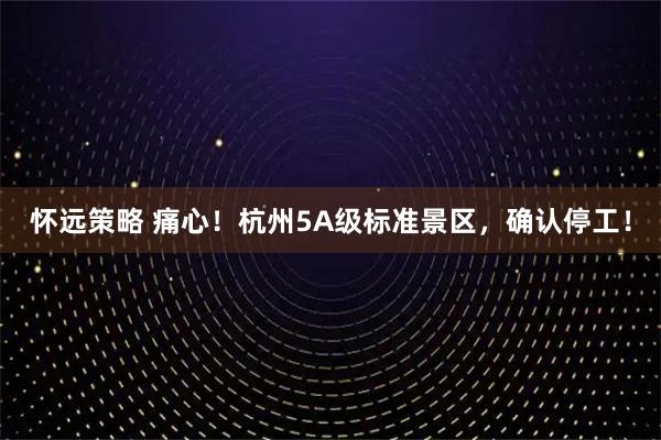 怀远策略 痛心!杭州5A级标准景区,确认停工!