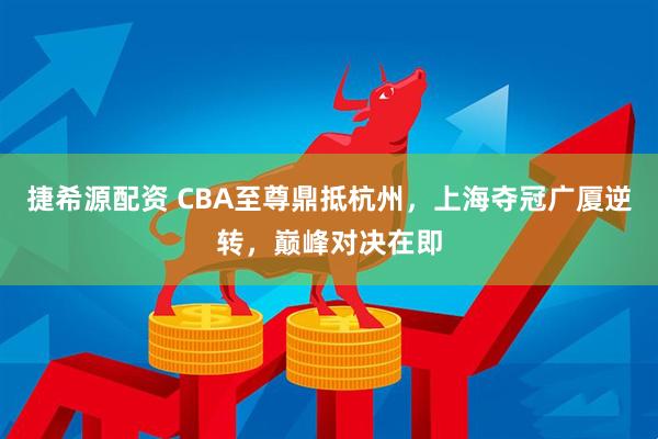 捷希源配资 CBA至尊鼎抵杭州，上海夺冠广厦逆转，巅峰对决在即