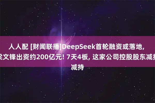 人人配 [财闻联播]DeepSeek首轮融资或落地, 梁文锋出资约200亿元! 7天4板, 这家公司控股股东减持