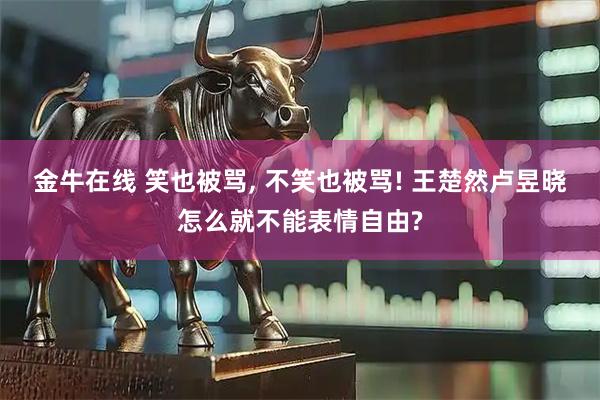 金牛在线 笑也被骂, 不笑也被骂! 王楚然卢昱晓怎么就不能表情自由?
