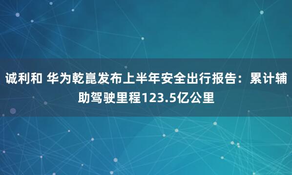 诚利和 华为乾崑发布上半年安全出行报告：累计辅助驾驶里程123.5亿公里
