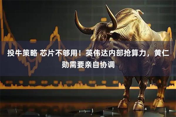 投牛策略 芯片不够用！英伟达内部抢算力，黄仁勋需要亲自协调