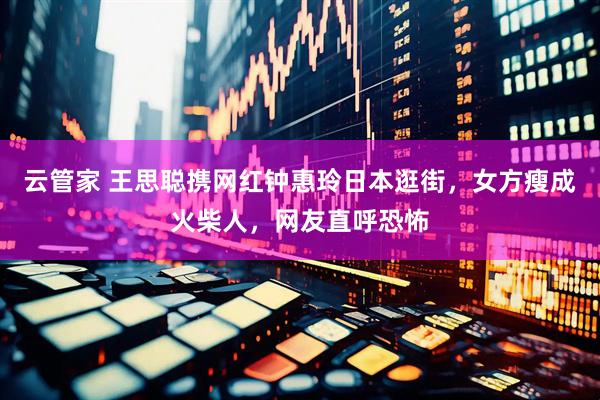 云管家 王思聪携网红钟惠玲日本逛街，女方瘦成火柴人，网友直呼恐怖